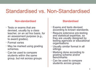 6
Standardised vs. Non-Standardised
Non-standardised
• Tests or exams that are
devised, usually by a class
teacher, on an ad hoc basis, for
an assessment purpose (e.g.,
to award grades).
• Format varies
• May be marked using grading
schemes.
• Can be used to compare
students within the same
group, but not across groups
Standardised
• Exams and tests devised
according to known standards.
• Require extensive pre-testing
and statistical expertise, so
they are usually designed by
testing agencies or educational
organisations
• Usually similar format in all
sittings
• Marking done according to
grading scheme and/or
benchmarks
• Can be used to compare
students across groups
 