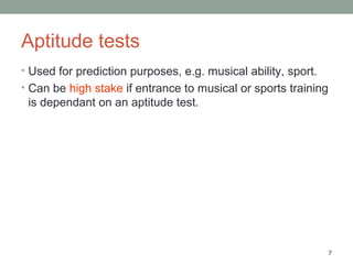 7
Aptitude tests
• Used for prediction purposes, e.g. musical ability, sport.
• Can be high stake if entrance to musical or sports training
is dependant on an aptitude test.
 
