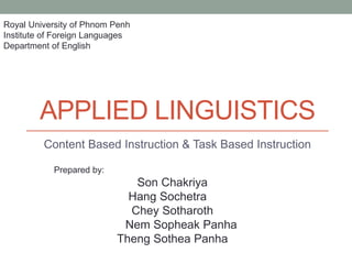 APPLIED LINGUISTICS
Content Based Instruction & Task Based Instruction
Royal University of Phnom Penh
Institute of Foreign Languages
Department of English
Prepared by:
Son Chakriya
Hang Sochetra
Chey Sotharoth
Nem Sopheak Panha
Theng Sothea Panha
 
