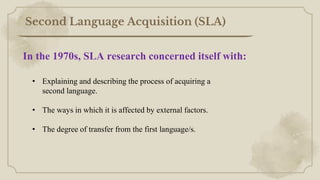 Second Language Acquisition (SLA)
• Explaining and describing the process of acquiring a
second language.
• The ways in which it is affected by external factors.
• The degree of transfer from the first language/s.
In the 1970s, SLA research concerned itself with:
 