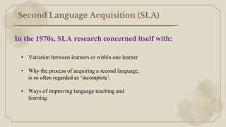 Second Language Acquisition (SLA)
• Variation between learners or within one learner
• Why the process of acquiring a second language,
is so often regarded as ‘incomplete’.
• Ways of improving language teaching and
learning.
In the 1970s, SLA research concerned itself with:
 