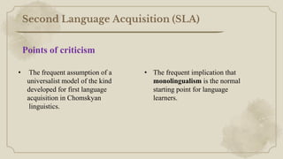 Second Language Acquisition (SLA)
• The frequent assumption of a
universalist model of the kind
developed for first language
acquisition in Chomskyan
linguistics.
• The frequent implication that
monolingualism is the normal
starting point for language
learners.
Points of criticism
 