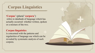 Corpus Linguistics
‘Corpus’ (plural ‘corpora’)
refers to databank of language which has
actually occurred- whether written, spoken
or a mixture of the two.
Corpus linguistics
is concerned with the patterns and
regularities of language use which can be
revealed by systematic analysis of such
corpora.
 