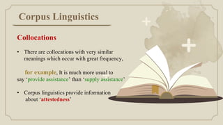 Corpus Linguistics
Collocations
• There are collocations with very similar
meanings which occur with great frequency,
for example, It is much more usual to
say ‘provide assistance’ than ‘supply assistance’
• Corpus linguistics provide information
about ‘attestedness’
 