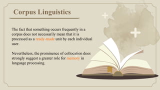 Corpus Linguistics
The fact that something occurs frequently in a
corpus does not necessarily mean that it is
processed as a ready-made unit by each individual
user.
Nevertheless, the prominence of collocation does
strongly suggest a greater role for memory in
language processing.
 