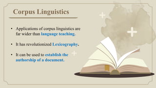 Corpus Linguistics
• Applications of corpus linguistics are
far wider than language teaching.
• It has revolutionized Lexicography.
• It can be used to establish the
authorship of a document.
 