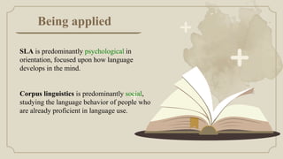 Being applied
SLA is predominantly psychological in
orientation, focused upon how language
develops in the mind.
Corpus linguistics is predominantly social,
studying the language behavior of people who
are already proficient in language use.
 