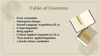 ● Early orientation
● Subsequent changes
● Second Language Acquisition (SLA)
● Corpus linguistics
● Being applied
● Critical Applied Linguistics (CALx)
● ‘Post-modern’ applied linguistics
● A harder future: mediation
Table of Contents
 