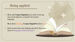 Being applied
• SLA and Corpus linguistics lay claim to having
uncovered objective scientific facts about
language,
SLA about learning, Corpus linguistics about use.
• Both assume that such findings should be the main
factor in language-related decisions.
 