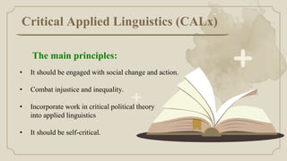 Critical Applied Linguistics (CALx)
• It should be engaged with social change and action.
• Combat injustice and inequality.
• Incorporate work in critical political theory
into applied linguistics
• It should be self-critical.
The main principles:
 