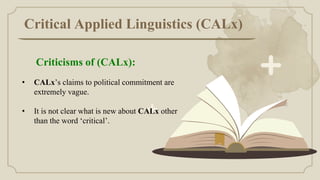 Critical Applied Linguistics (CALx)
• CALx’s claims to political commitment are
extremely vague.
• It is not clear what is new about CALx other
than the word ‘critical’.
Criticisms of (CALx):
 