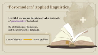 ‘Post-modern’ applied linguistics
Like SLA and corpus linguistics, CALx starts with
a ‘grand narrative’ both about
the abstractions of linguistics,
and the experience of language.
a set of abstracts actual problem
 