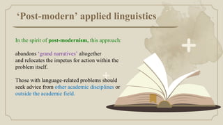 ‘Post-modern’ applied linguistics
In the spirit of post-modernism, this approach:
abandons ‘grand narratives’ altogether
and relocates the impetus for action within the
problem itself.
Those with language-related problems should
seek advice from other academic disciplines or
outside the academic field.
 