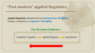 ‘Post-modern’ applied linguistics
Applied linguistics should not be an autonomous discipline,
Instead, it should be a responsive discipline
Academic Linguists applied linguists practitioners
The direction of influence:
 