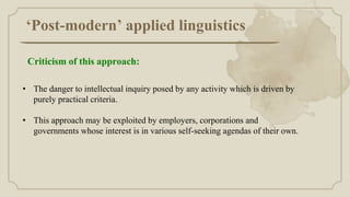 ‘Post-modern’ applied linguistics
• The danger to intellectual inquiry posed by any activity which is driven by
purely practical criteria.
• This approach may be exploited by employers, corporations and
governments whose interest is in various self-seeking agendas of their own.
Criticism of this approach:
 