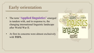 • The term ‘Applied linguistics’ emerged
in tandem with, and in response to, the
changing international linguistic landscape
after World War II.
• At first its concerns were almost exclusively
with TEFL.
Early orientation
 