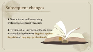 Subsequent changes
3. New attitudes and ideas among
professionals, especially teachers
4. Tensions at all interfaces of the old three-
way relationship between linguists, applied
linguists and language professionals
 