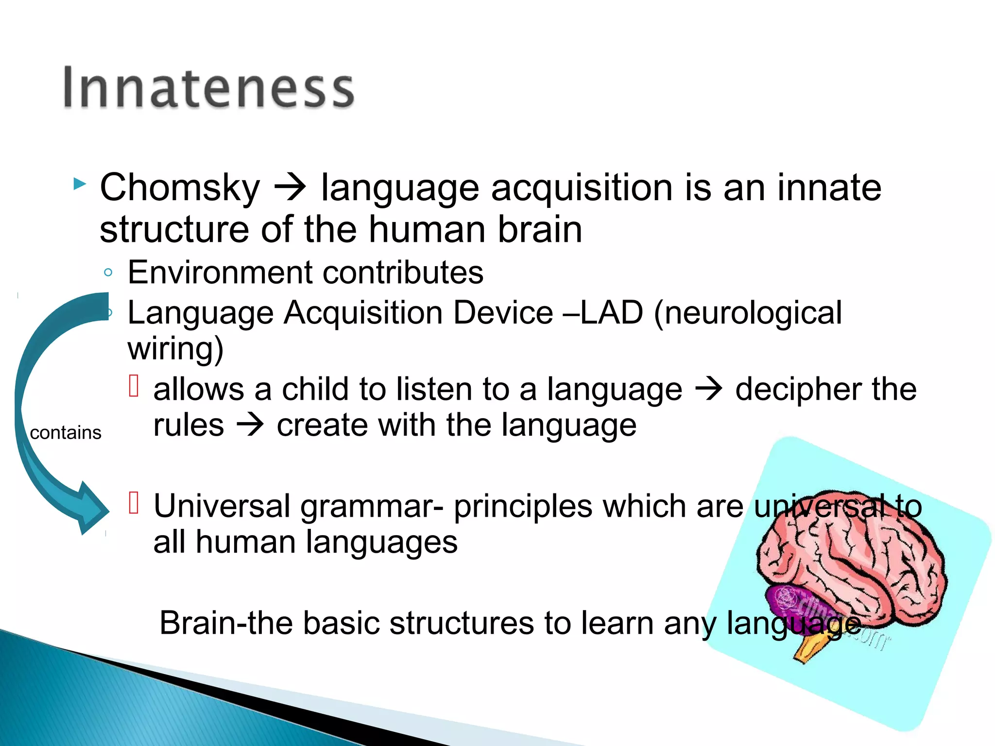  Chomsky  language acquisition is an innate
structure of the human brain
◦ Environment contributes
◦ Language Acquisition Device –LAD (neurological
wiring)
 allows a child to listen to a language  decipher the
rules  create with the language
 Universal grammar- principles which are universal to
all human languages
Brain-the basic structures to learn any language
contains
 