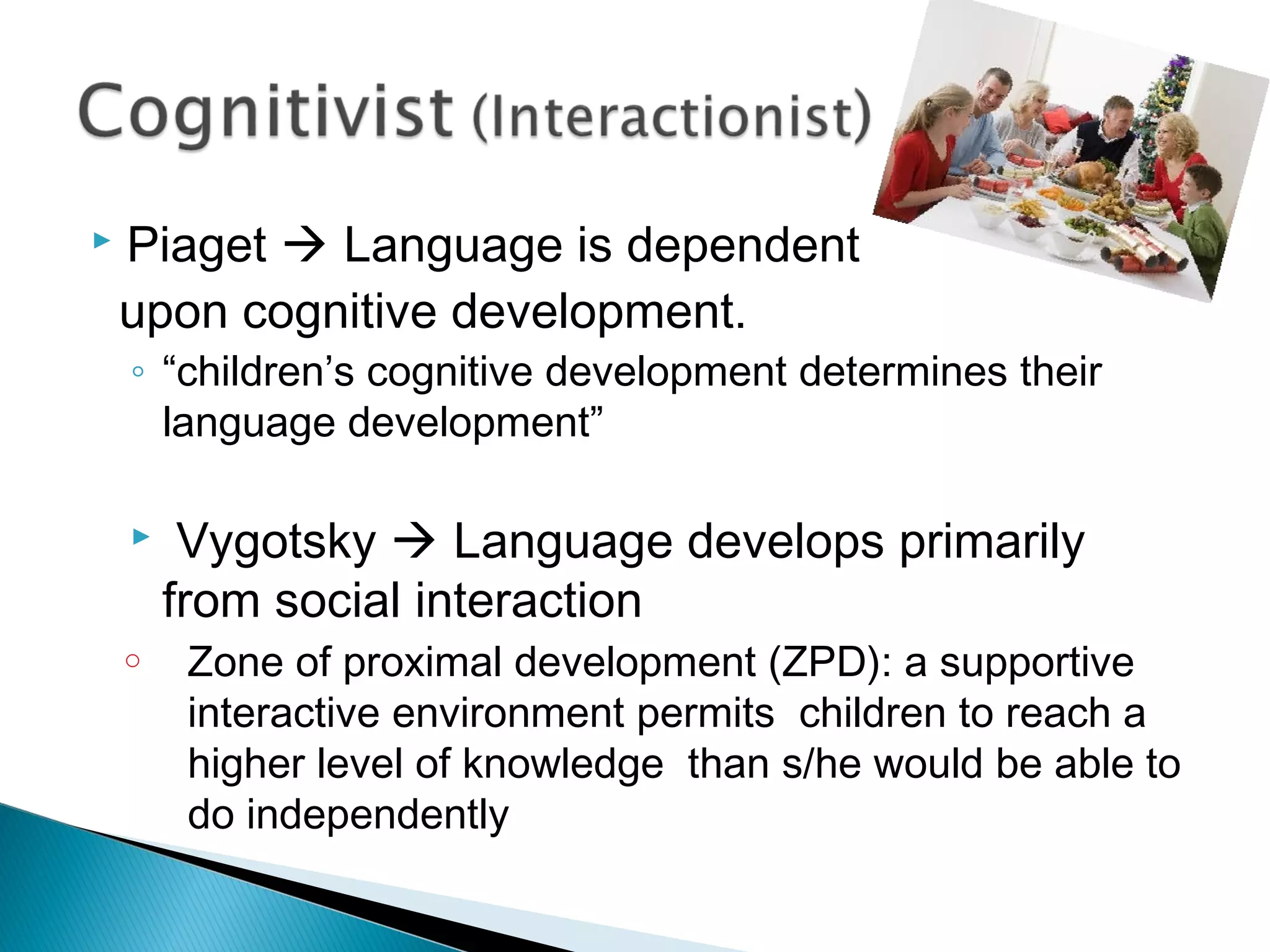  Piaget  Language is dependent
upon cognitive development.
◦ “children’s cognitive development determines their
language development”
 Vygotsky  Language develops primarily
from social interaction
o Zone of proximal development (ZPD): a supportive
interactive environment permits children to reach a
higher level of knowledge than s/he would be able to
do independently
 