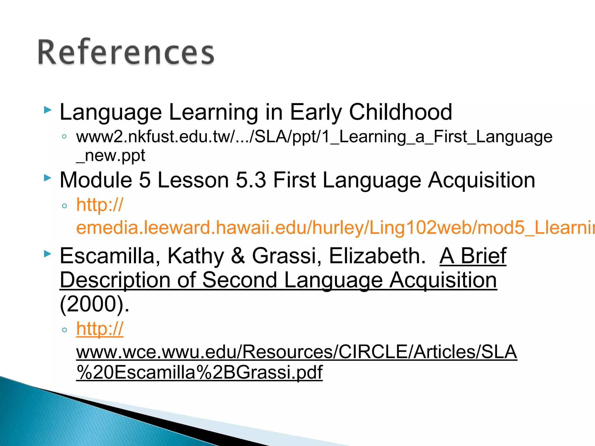  Language Learning in Early Childhood
◦ www2.nkfust.edu.tw/.../SLA/ppt/1_Learning_a_First_Language
_new.ppt
 Module 5 Lesson 5.3 First Language Acquisition
◦ http://
emedia.leeward.hawaii.edu/hurley/Ling102web/mod5_Llearnin
 Escamilla, Kathy & Grassi, Elizabeth. A Brief
Description of Second Language Acquisition
(2000).
◦ http://
www.wce.wwu.edu/Resources/CIRCLE/Articles/SLA
%20Escamilla%2BGrassi.pdf
 