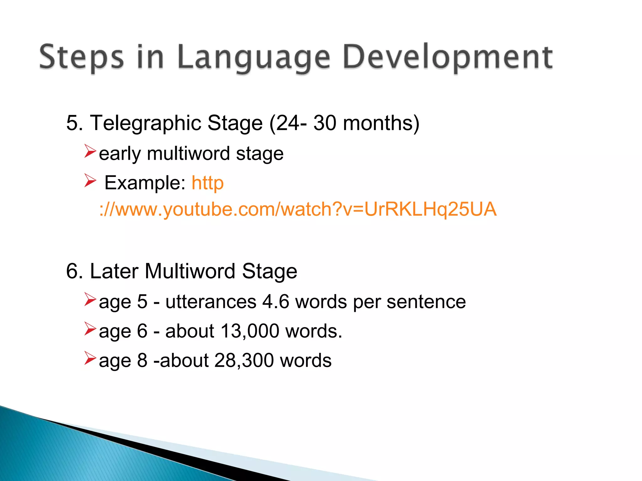 5. Telegraphic Stage (24- 30 months)
early multiword stage
 Example: http
://www.youtube.com/watch?v=UrRKLHq25UA
6. Later Multiword Stage
age 5 - utterances 4.6 words per sentence
age 6 - about 13,000 words.
age 8 -about 28,300 words
 
