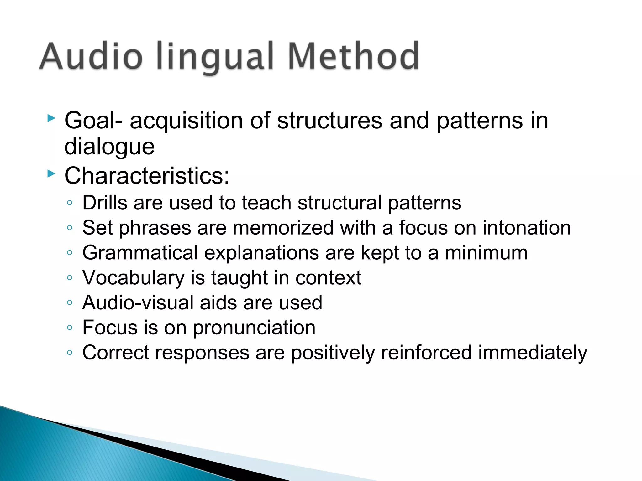  Goal- acquisition of structures and patterns in
dialogue
 Characteristics:
◦ Drills are used to teach structural patterns
◦ Set phrases are memorized with a focus on intonation
◦ Grammatical explanations are kept to a minimum
◦ Vocabulary is taught in context
◦ Audio-visual aids are used
◦ Focus is on pronunciation
◦ Correct responses are positively reinforced immediately
 