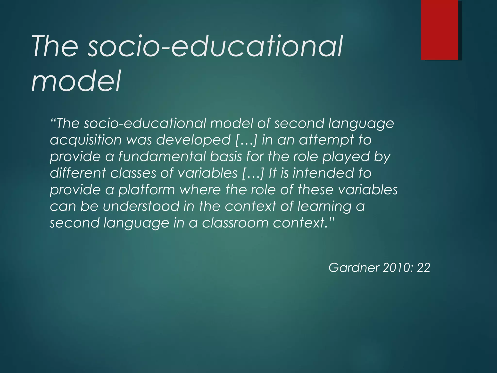 The socio-educational
model
“The socio-educational model of second language
acquisition was developed […] in an attempt to
provide a fundamental basis for the role played by
different classes of variables […] It is intended to
provide a platform where the role of these variables
can be understood in the context of learning a
second language in a classroom context.”
Gardner 2010: 22
 