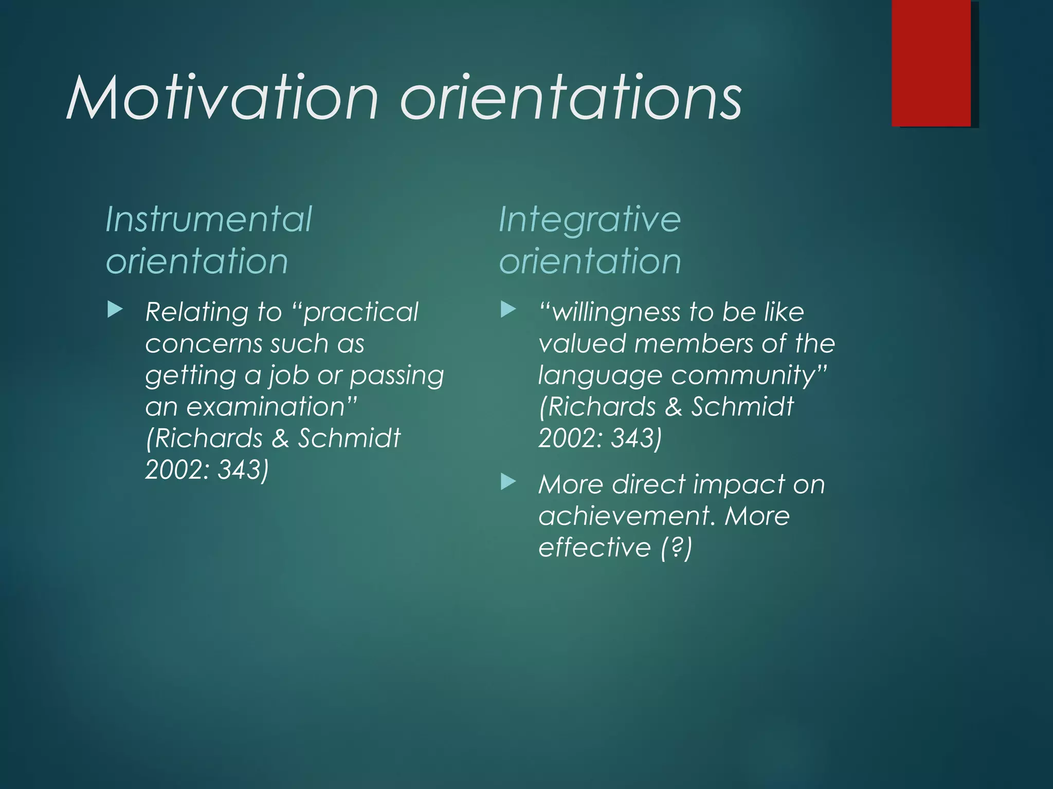 Motivation orientations
Instrumental
orientation
 Relating to “practical
concerns such as
getting a job or passing
an examination”
(Richards & Schmidt
2002: 343)
Integrative
orientation
 “willingness to be like
valued members of the
language community”
(Richards & Schmidt
2002: 343)
 More direct impact on
achievement. More
effective (?)
 