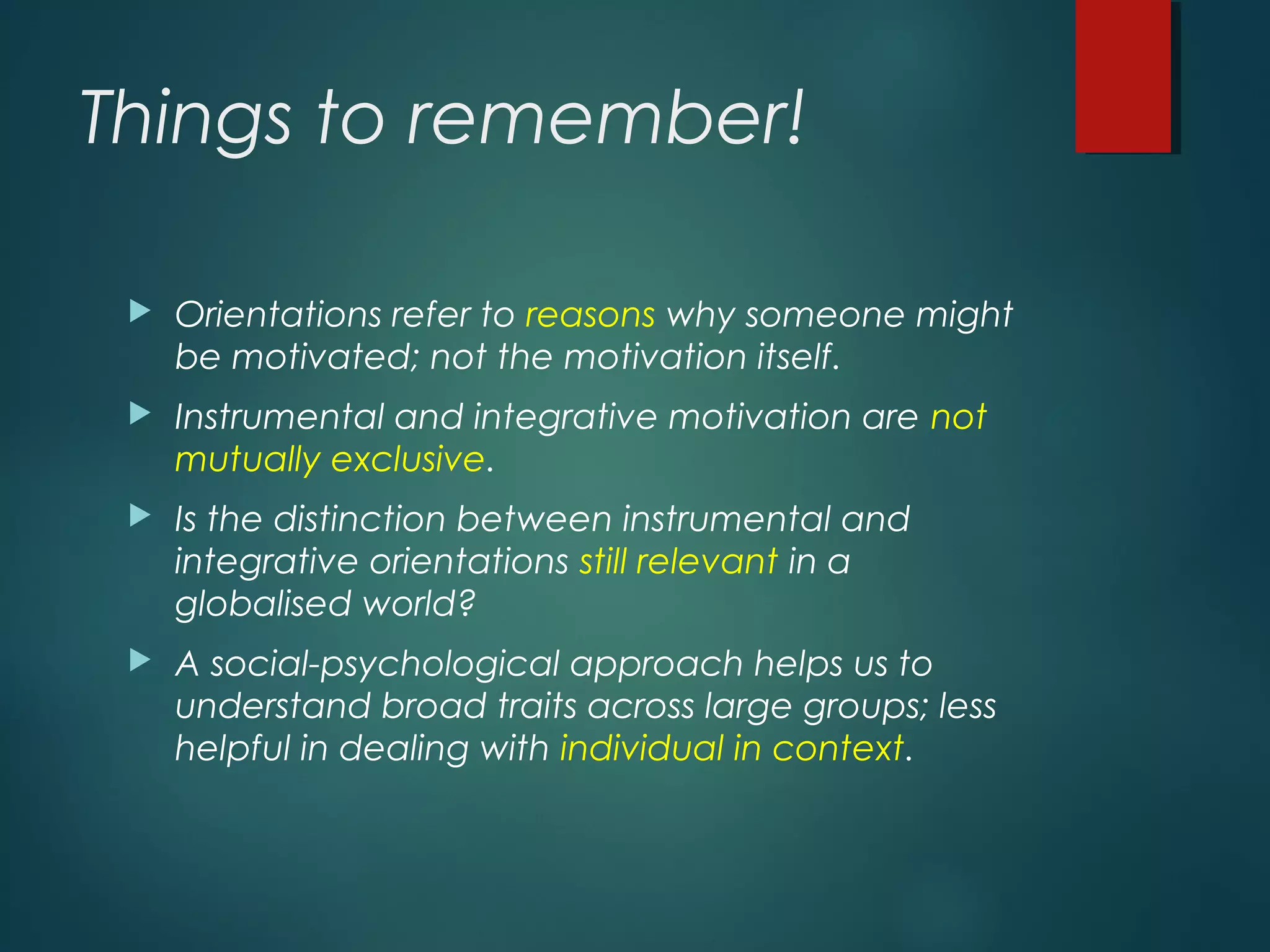 Things to remember!
 Orientations refer to reasons why someone might
be motivated; not the motivation itself.
 Instrumental and integrative motivation are not
mutually exclusive.
 Is the distinction between instrumental and
integrative orientations still relevant in a
globalised world?
 A social-psychological approach helps us to
understand broad traits across large groups; less
helpful in dealing with individual in context.
 