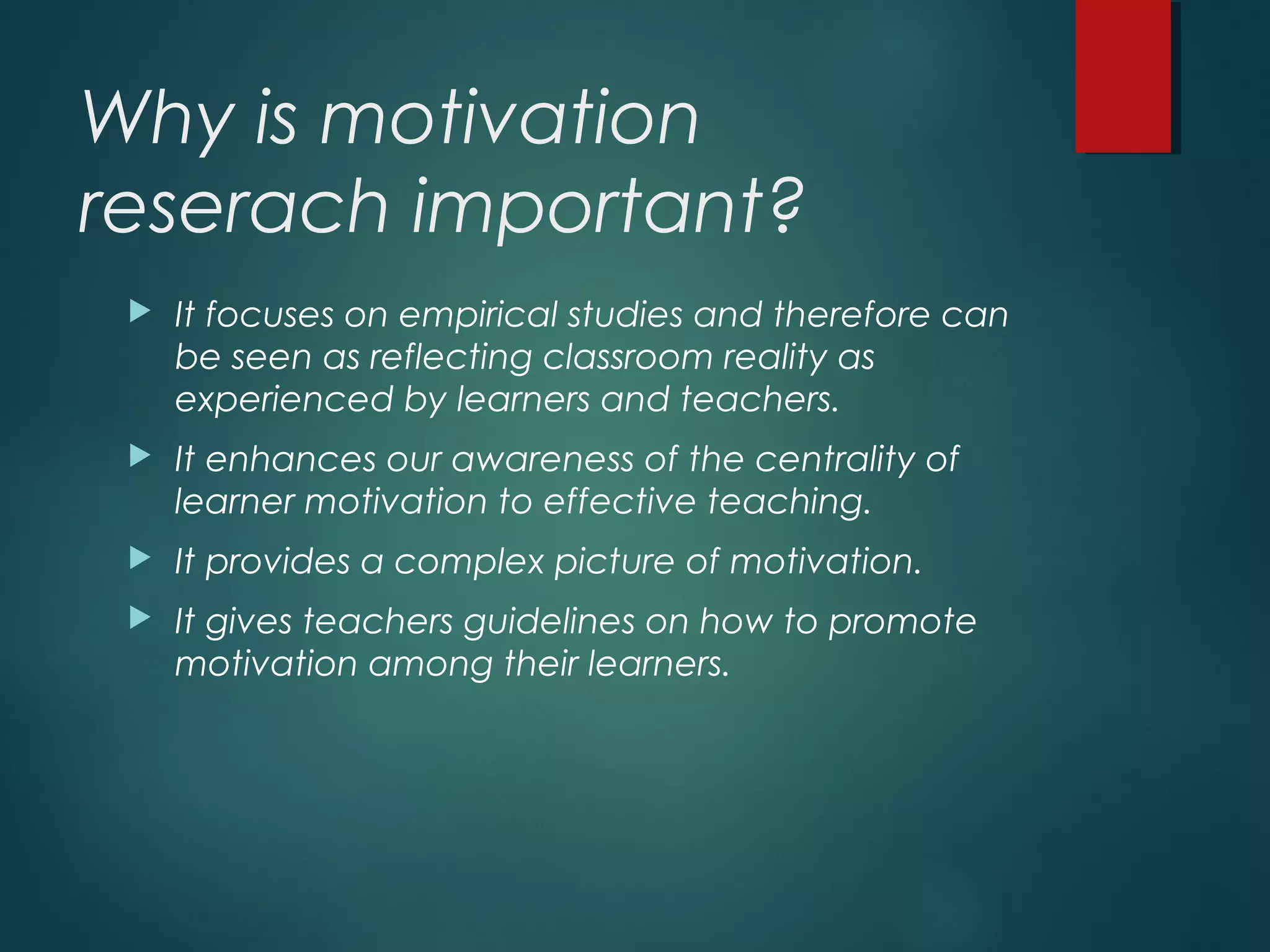 Why is motivation
reserach important?
 It focuses on empirical studies and therefore can
be seen as reflecting classroom reality as
experienced by learners and teachers.
 It enhances our awareness of the centrality of
learner motivation to effective teaching.
 It provides a complex picture of motivation.
 It gives teachers guidelines on how to promote
motivation among their learners.
 