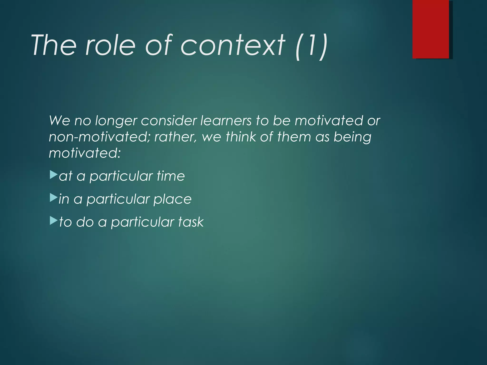 The role of context (1)
We no longer consider learners to be motivated or
non-motivated; rather, we think of them as being
motivated:
at a particular time
in a particular place
to do a particular task
 