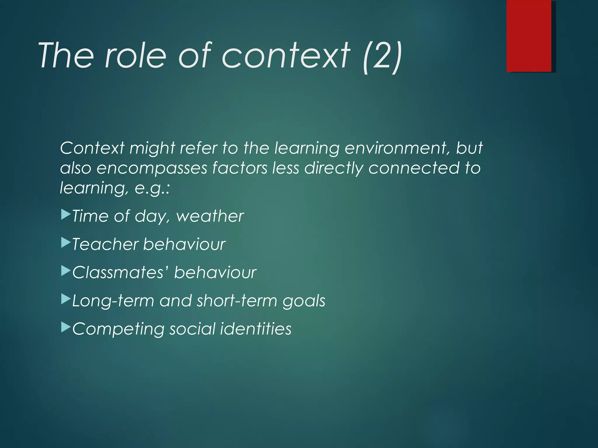 The role of context (2)
Context might refer to the learning environment, but
also encompasses factors less directly connected to
learning, e.g.:
Time of day, weather
Teacher behaviour
Classmates’ behaviour
Long-term and short-term goals
Competing social identities
 