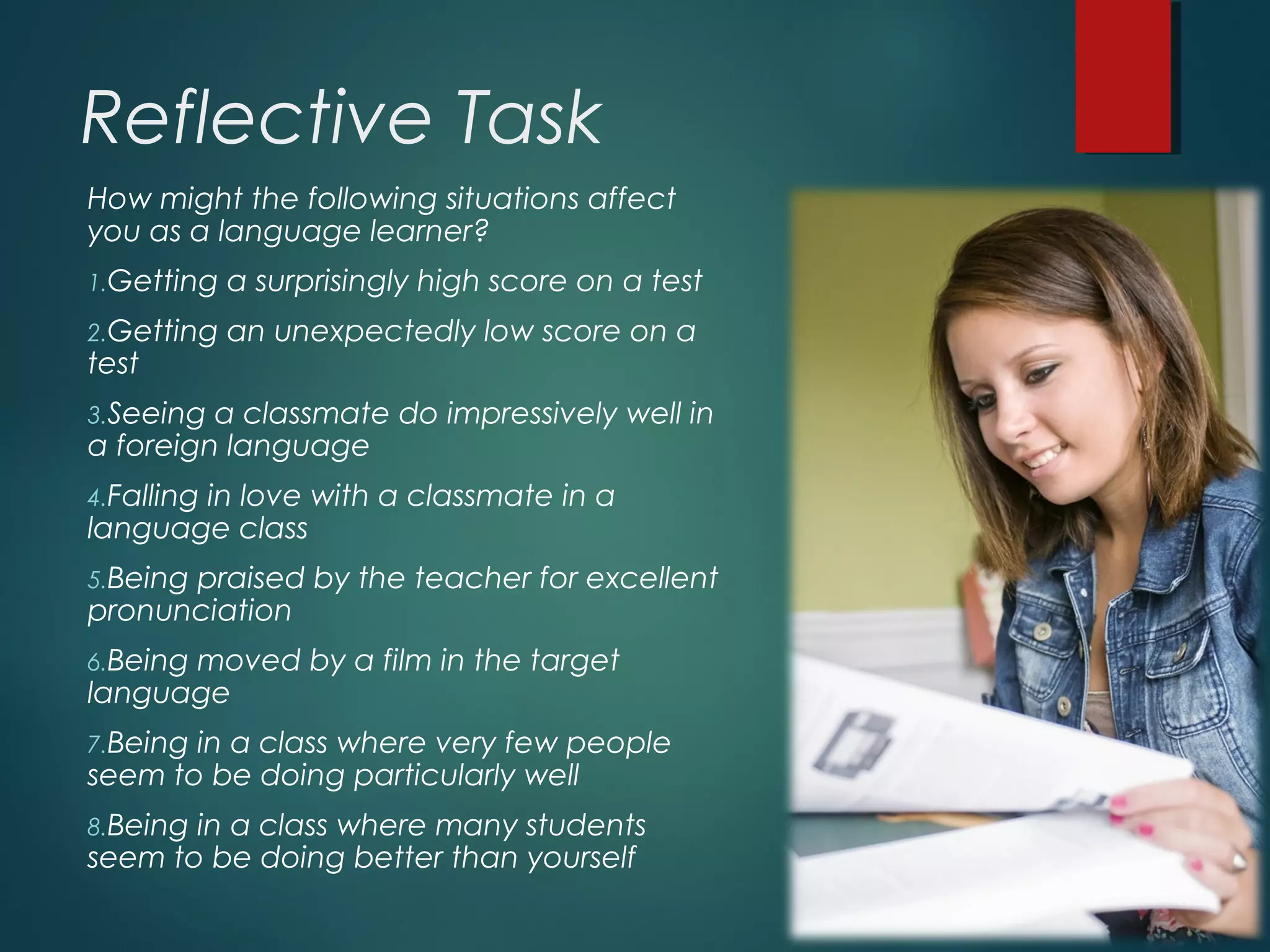 Reflective Task
How might the following situations affect
you as a language learner?
1.Getting a surprisingly high score on a test
2.Getting an unexpectedly low score on a
test
3.Seeing a classmate do impressively well in
a foreign language
4.Falling in love with a classmate in a
language class
5.Being praised by the teacher for excellent
pronunciation
6.Being moved by a film in the target
language
7.Being in a class where very few people
seem to be doing particularly well
8.Being in a class where many students
seem to be doing better than yourself
 