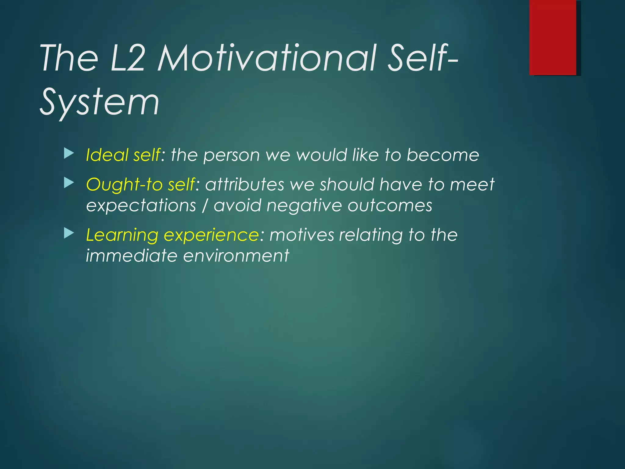 The L2 Motivational Self-
System
 Ideal self: the person we would like to become
 Ought-to self: attributes we should have to meet
expectations / avoid negative outcomes
 Learning experience: motives relating to the
immediate environment
 