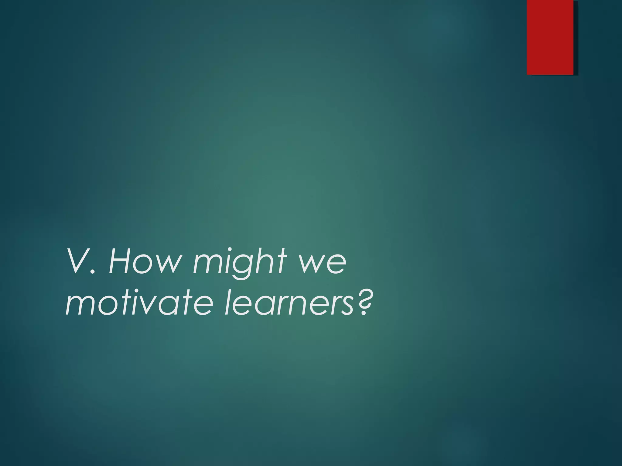 V. How might we
motivate learners?
 