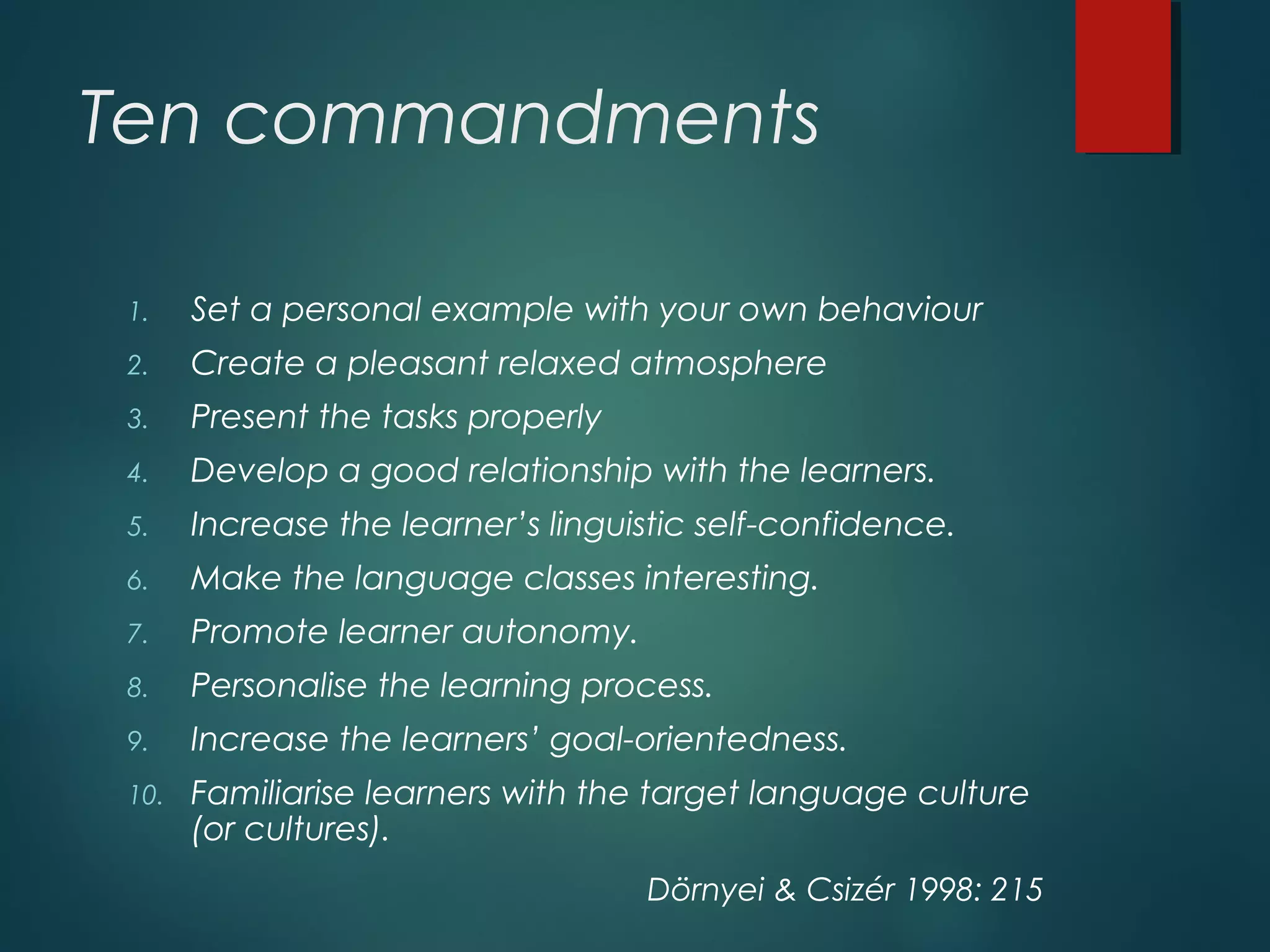 Ten commandments
1. Set a personal example with your own behaviour
2. Create a pleasant relaxed atmosphere
3. Present the tasks properly
4. Develop a good relationship with the learners.
5. Increase the learner’s linguistic self-confidence.
6. Make the language classes interesting.
7. Promote learner autonomy.
8. Personalise the learning process.
9. Increase the learners’ goal-orientedness.
10. Familiarise learners with the target language culture
(or cultures).
Dörnyei & Csizér 1998: 215
 