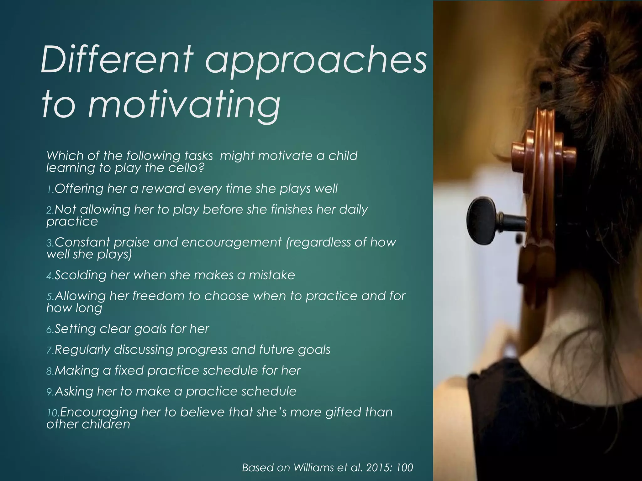 Different approaches
to motivating
Which of the following tasks might motivate a child
learning to play the cello?
1.Offering her a reward every time she plays well
2.Not allowing her to play before she finishes her daily
practice
3.Constant praise and encouragement (regardless of how
well she plays)
4.Scolding her when she makes a mistake
5.Allowing her freedom to choose when to practice and for
how long
6.Setting clear goals for her
7.Regularly discussing progress and future goals
8.Making a fixed practice schedule for her
9.Asking her to make a practice schedule
10.Encouraging her to believe that she’s more gifted than
other children
Based on Williams et al. 2015: 100
 