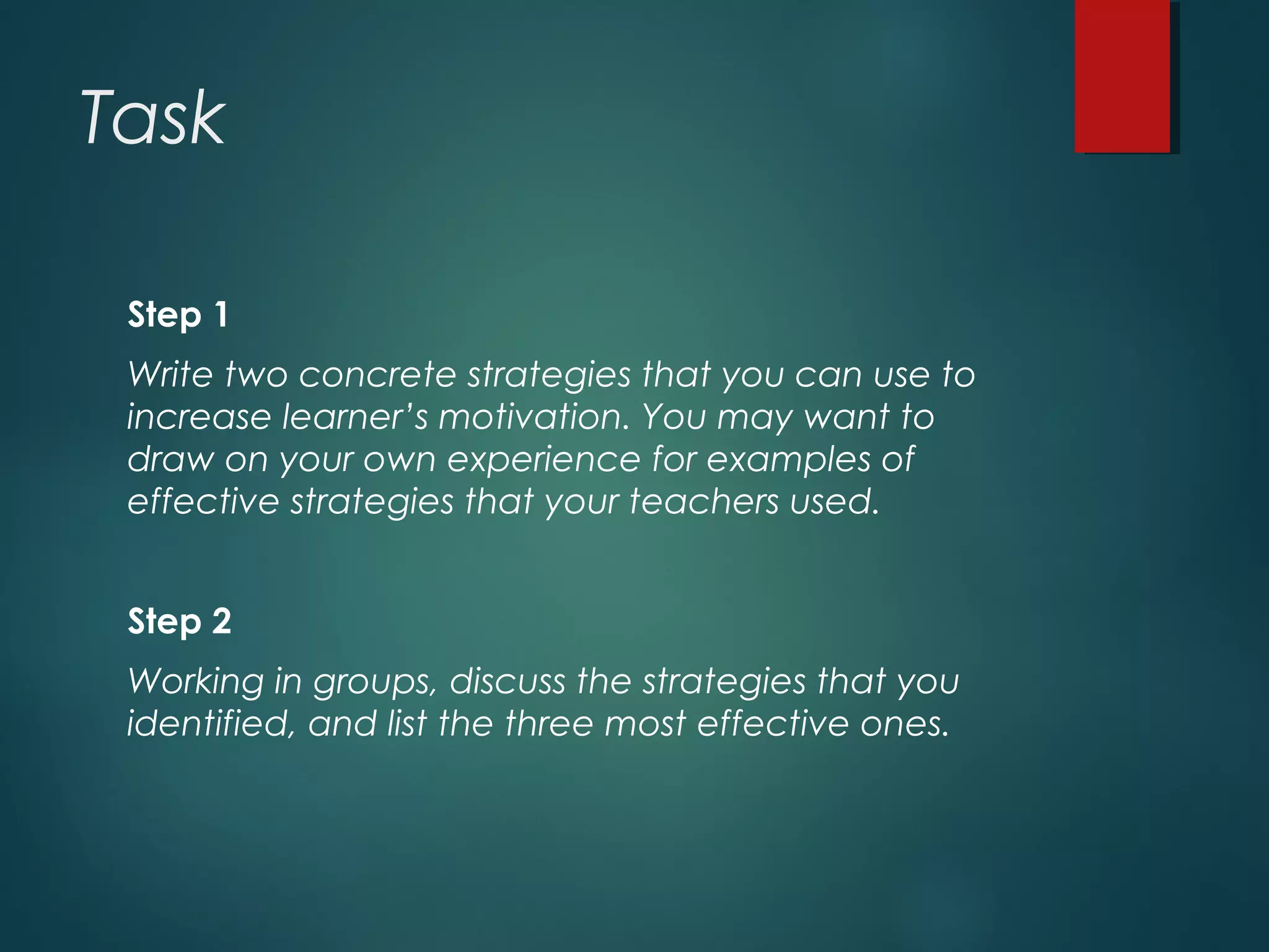Task
Step 1
Write two concrete strategies that you can use to
increase learner’s motivation. You may want to
draw on your own experience for examples of
effective strategies that your teachers used.
Step 2
Working in groups, discuss the strategies that you
identified, and list the three most effective ones.
 