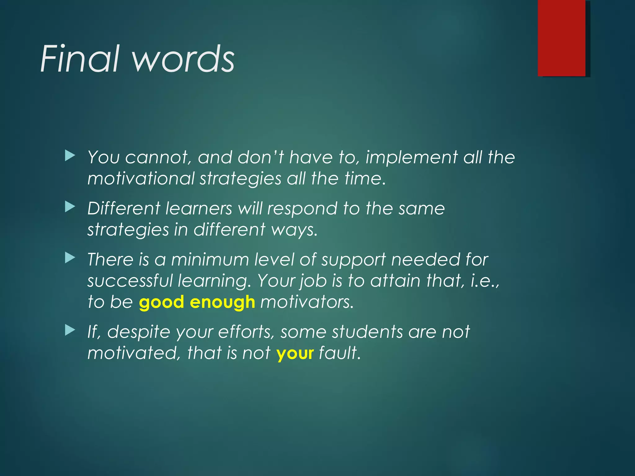 Final words
 You cannot, and don’t have to, implement all the
motivational strategies all the time.
 Different learners will respond to the same
strategies in different ways.
 There is a minimum level of support needed for
successful learning. Your job is to attain that, i.e.,
to be good enough motivators.
 If, despite your efforts, some students are not
motivated, that is not your fault.
 