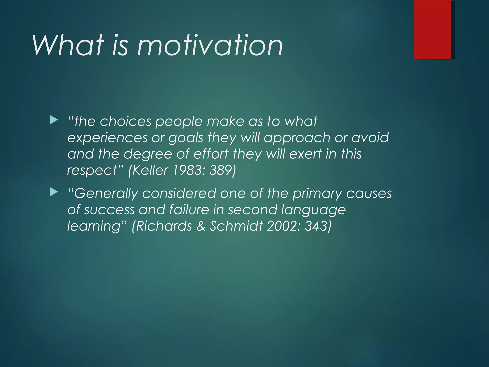 What is motivation
 “the choices people make as to what
experiences or goals they will approach or avoid
and the degree of effort they will exert in this
respect” (Keller 1983: 389)
 “Generally considered one of the primary causes
of success and failure in second language
learning” (Richards & Schmidt 2002: 343)
 