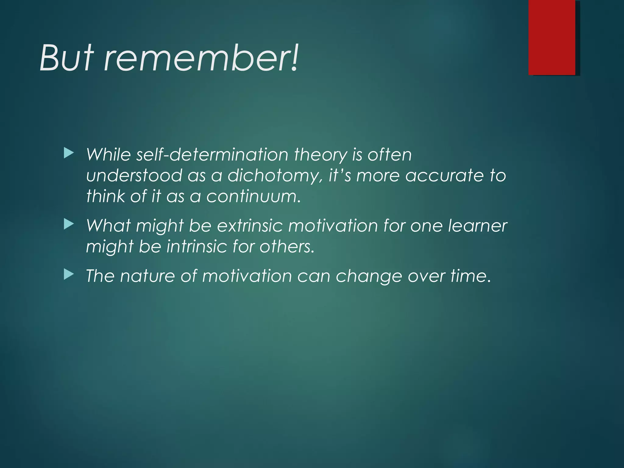 But remember!
 While self-determination theory is often
understood as a dichotomy, it’s more accurate to
think of it as a continuum.
 What might be extrinsic motivation for one learner
might be intrinsic for others.
 The nature of motivation can change over time.
 