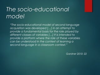 The socio-educational
model
“The socio-educational model of second language
acquisition was developed […] in an attempt to
provide a fundamental basis for the role played by
different classes of variables […] It is intended to
provide a platform where the role of these variables
can be understood in the context of learning a
second language in a classroom context.”
Gardner 2010: 22
 