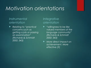 Motivation orientations
Instrumental
orientation
 Relating to “practical
concerns such as
getting a job or passing
an examination”
(Richards & Schmidt
2002: 343)
Integrative
orientation
 “willingness to be like
valued members of the
language community”
(Richards & Schmidt
2002: 343)
 More direct impact on
achievement. More
effective (?)
 