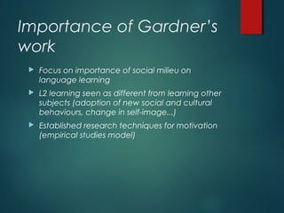 Importance of Gardner’s
work
 Focus on importance of social milieu on
language learning
 L2 learning seen as different from learning other
subjects (adoption of new social and cultural
behaviours, change in self-image...)
 Established research techniques for motivation
(empirical studies model)
 