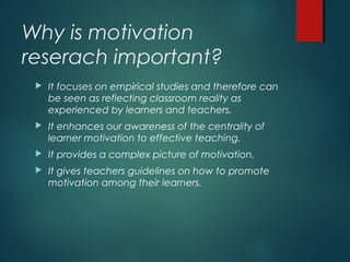 Why is motivation
reserach important?
 It focuses on empirical studies and therefore can
be seen as reflecting classroom reality as
experienced by learners and teachers.
 It enhances our awareness of the centrality of
learner motivation to effective teaching.
 It provides a complex picture of motivation.
 It gives teachers guidelines on how to promote
motivation among their learners.
 