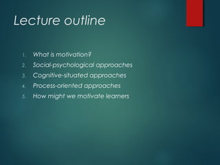 Lecture outline
1. What is motivation?
2. Social-psychological approaches
3. Cognitive-situated approaches
4. Process-oriented approaches
5. How might we motivate learners
 