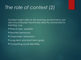 The role of context (2)
Context might refer to the learning environment, but
also encompasses factors less directly connected to
learning, e.g.:
Time of day, weather
Teacher behaviour
Classmates’ behaviour
Long-term and short-term goals
Competing social identities
 