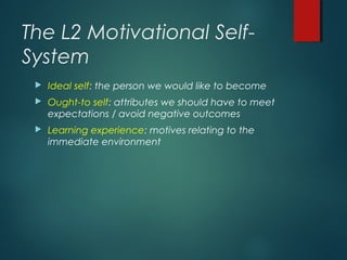 The L2 Motivational Self-
System
 Ideal self: the person we would like to become
 Ought-to self: attributes we should have to meet
expectations / avoid negative outcomes
 Learning experience: motives relating to the
immediate environment
 