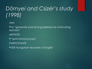 Dörnyei and Csizér’s study
(1998)
AIM:
to “generate practical guidelines for motivating
learners”
METHOD
“semi-formal survey”
PARTICIPANTS
200 Hungarian teachers of English
 