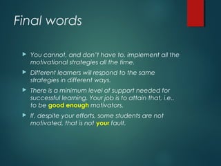 Final words
 You cannot, and don’t have to, implement all the
motivational strategies all the time.
 Different learners will respond to the same
strategies in different ways.
 There is a minimum level of support needed for
successful learning. Your job is to attain that, i.e.,
to be good enough motivators.
 If, despite your efforts, some students are not
motivated, that is not your fault.
 